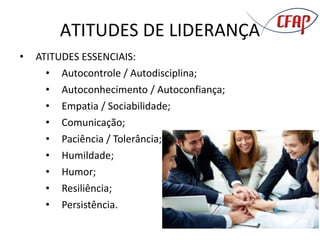 ATITUDES DE LIDERANÇA
• ATITUDES ESSENCIAIS:
• Autocontrole / Autodisciplina;
• Autoconhecimento / Autoconfiança;
• Empatia / Sociabilidade;
• Comunicação;
• Paciência / Tolerância;
• Humildade;
• Humor;
• Resiliência;
• Persistência.
 