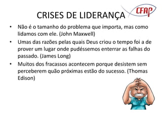 CRISES DE LIDERANÇA
• Não é o tamanho do problema que importa, mas como
lidamos com ele. (John Maxwell)
• Umas das razões pelas quais Deus criou o tempo foi a de
prover um lugar onde pudéssemos enterrar as falhas do
passado. (James Long)
• Muitos dos fracassos acontecem porque desistem sem
perceberem quão próximas estão do sucesso. (Thomas
Edison)
 
