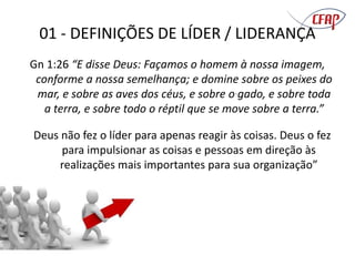 01 - DEFINIÇÕES DE LÍDER / LIDERANÇA
Gn 1:26 “E disse Deus: Façamos o homem à nossa imagem,
conforme a nossa semelhança; e domine sobre os peixes do
mar, e sobre as aves dos céus, e sobre o gado, e sobre toda
a terra, e sobre todo o réptil que se move sobre a terra.”
Deus não fez o líder para apenas reagir às coisas. Deus o fez
para impulsionar as coisas e pessoas em direção às
realizações mais importantes para sua organização”
 