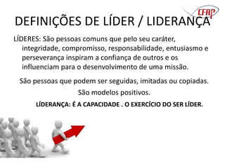 DEFINIÇÕES DE LÍDER / LIDERANÇA
LÍDERES: São pessoas comuns que pelo seu caráter,
integridade, compromisso, responsabilidade, entusiasmo e
perseverança inspiram a confiança de outros e os
influenciam para o desenvolvimento de uma missão.
São pessoas que podem ser seguidas, imitadas ou copiadas.
São modelos positivos.
LÍDERANÇA: É A CAPACIDADE . O EXERCÍCIO DO SER LÍDER.
 