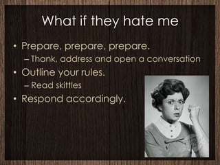 What if they hate me
• Prepare, prepare, prepare.
  – Thank, address and open a conversation
• Outline your rules.
  – Read skittles
• Respond accordingly.
 