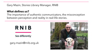 Gary Mazin, Stories Library Manager, RNIB
What defines us?
The importance of authentic communicators, the misconception
between perception and reality in real-life stories.
gary.mazin@rnib.org.uk
 