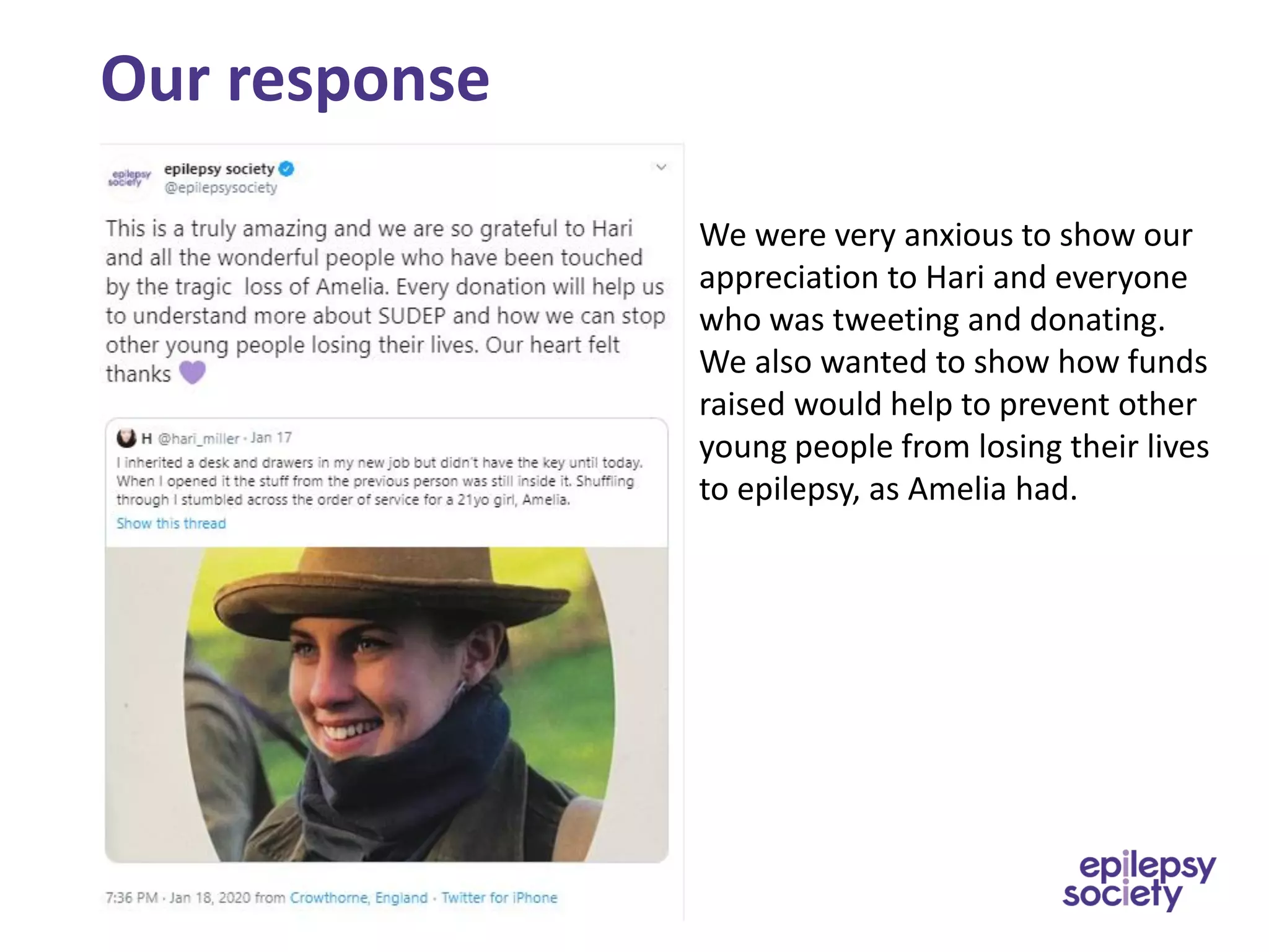 Our response
We were very anxious to show our
appreciation to Hari and everyone
who was tweeting and donating.
We also wanted to show how funds
raised would help to prevent other
young people from losing their lives
to epilepsy, as Amelia had.
 