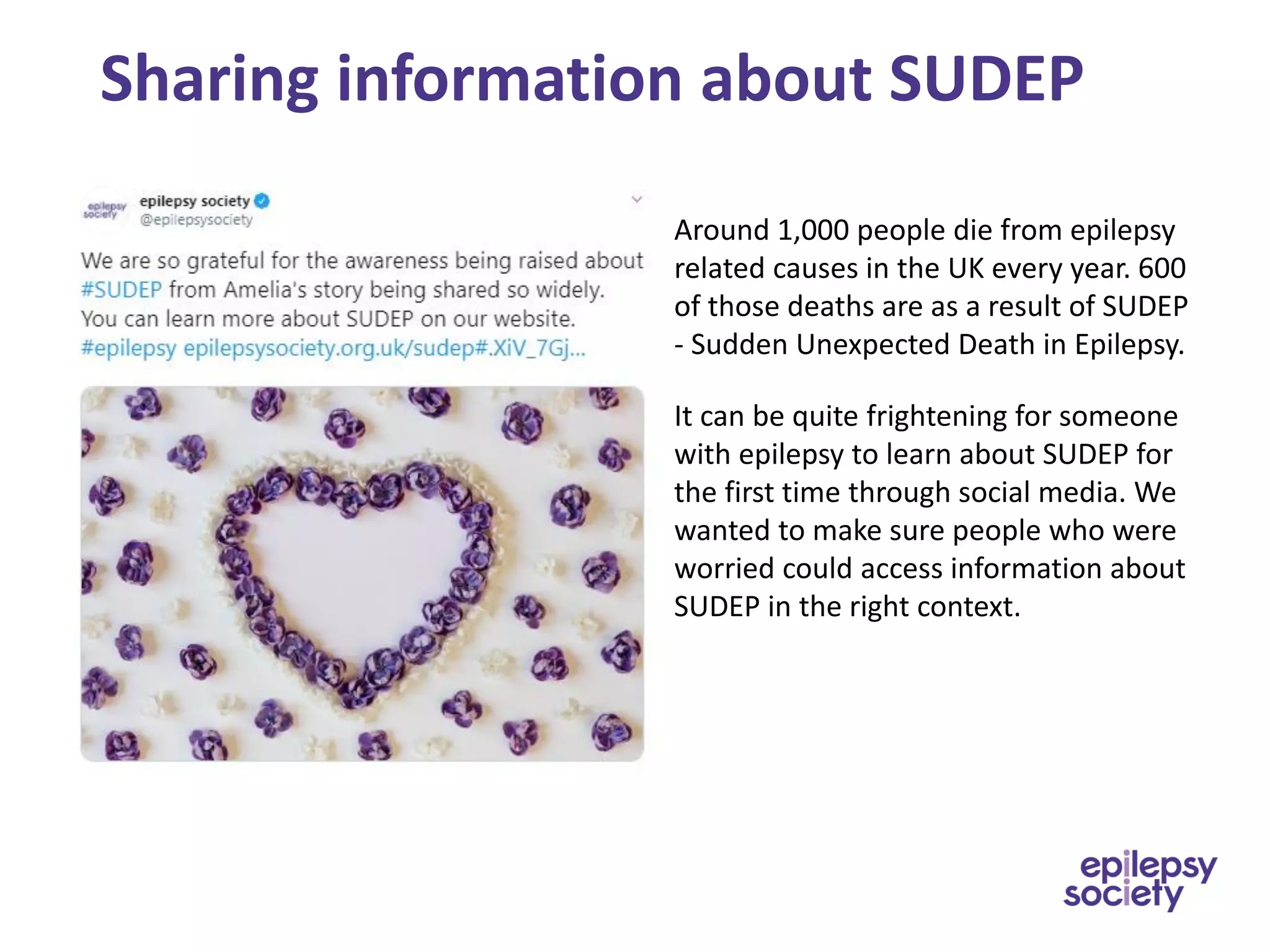 Sharing information about SUDEP
Around 1,000 people die from epilepsy
related causes in the UK every year. 600
of those deaths are as a result of SUDEP
- Sudden Unexpected Death in Epilepsy.
It can be quite frightening for someone
with epilepsy to learn about SUDEP for
the first time through social media. We
wanted to make sure people who were
worried could access information about
SUDEP in the right context.
 