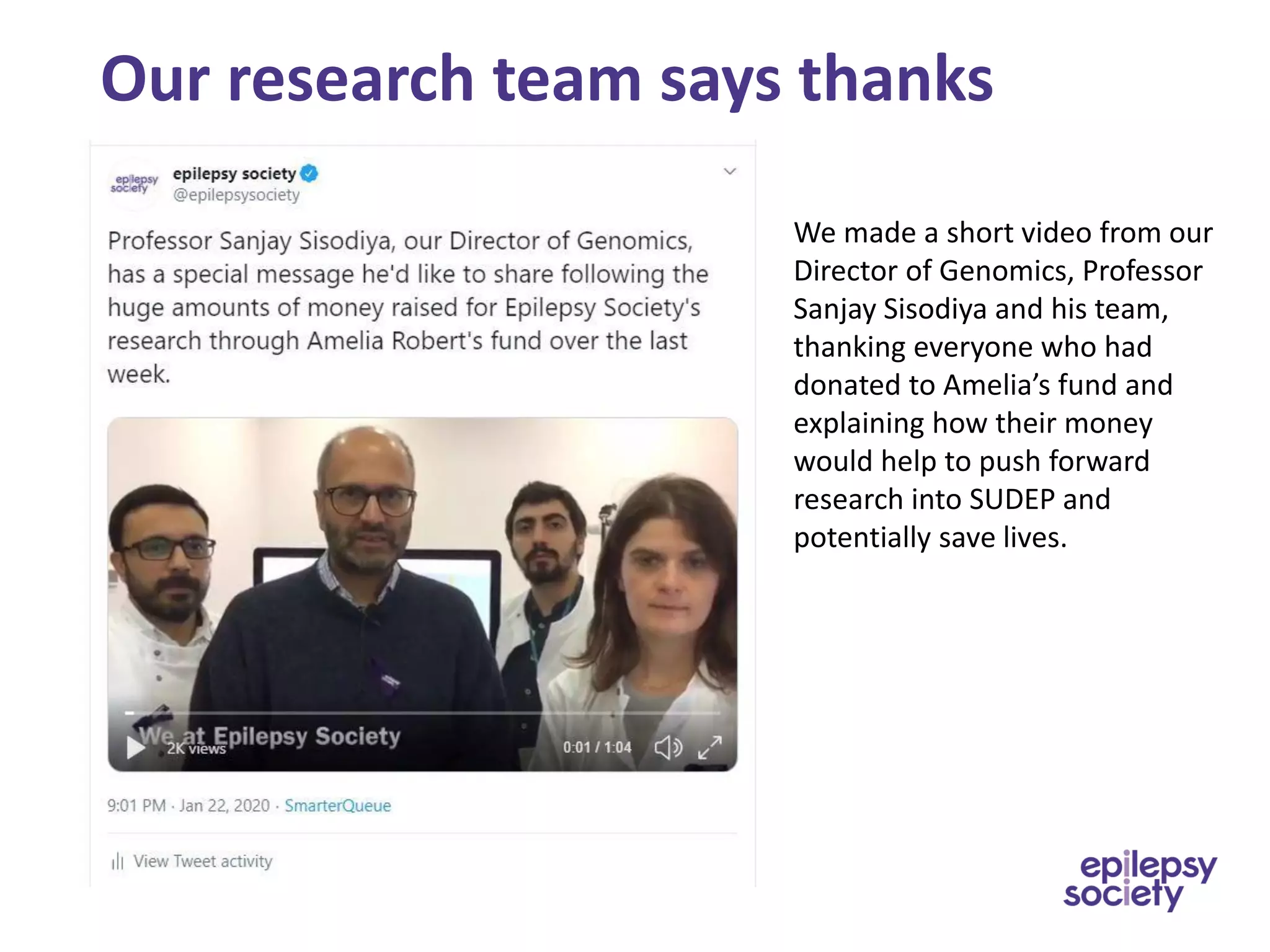 Our research team says thanks
We made a short video from our
Director of Genomics, Professor
Sanjay Sisodiya and his team,
thanking everyone who had
donated to Amelia’s fund and
explaining how their money
would help to push forward
research into SUDEP and
potentially save lives.
 