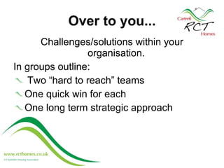 Over to you... Challenges/solutions within your organisation. In groups outline:  Two “hard to reach” teams One quick win for each One long term strategic approach  