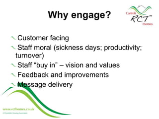 Why engage?   Customer facing Staff moral (sickness days; productivity; turnover) Staff “buy in” – vision and values Feedback and improvements Message delivery  