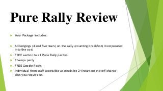  Your Package Includes:
 All lodgings (4 and five stars) on the rally (counting breakfast) incorporated
into the cost
 FREE section to all Pure Rally parties
 Champs party
 FREE Goodie Packs
 Individual from staff accessible as needs be 24 hours on the off chance
that you require us
Pure Rally Review
 