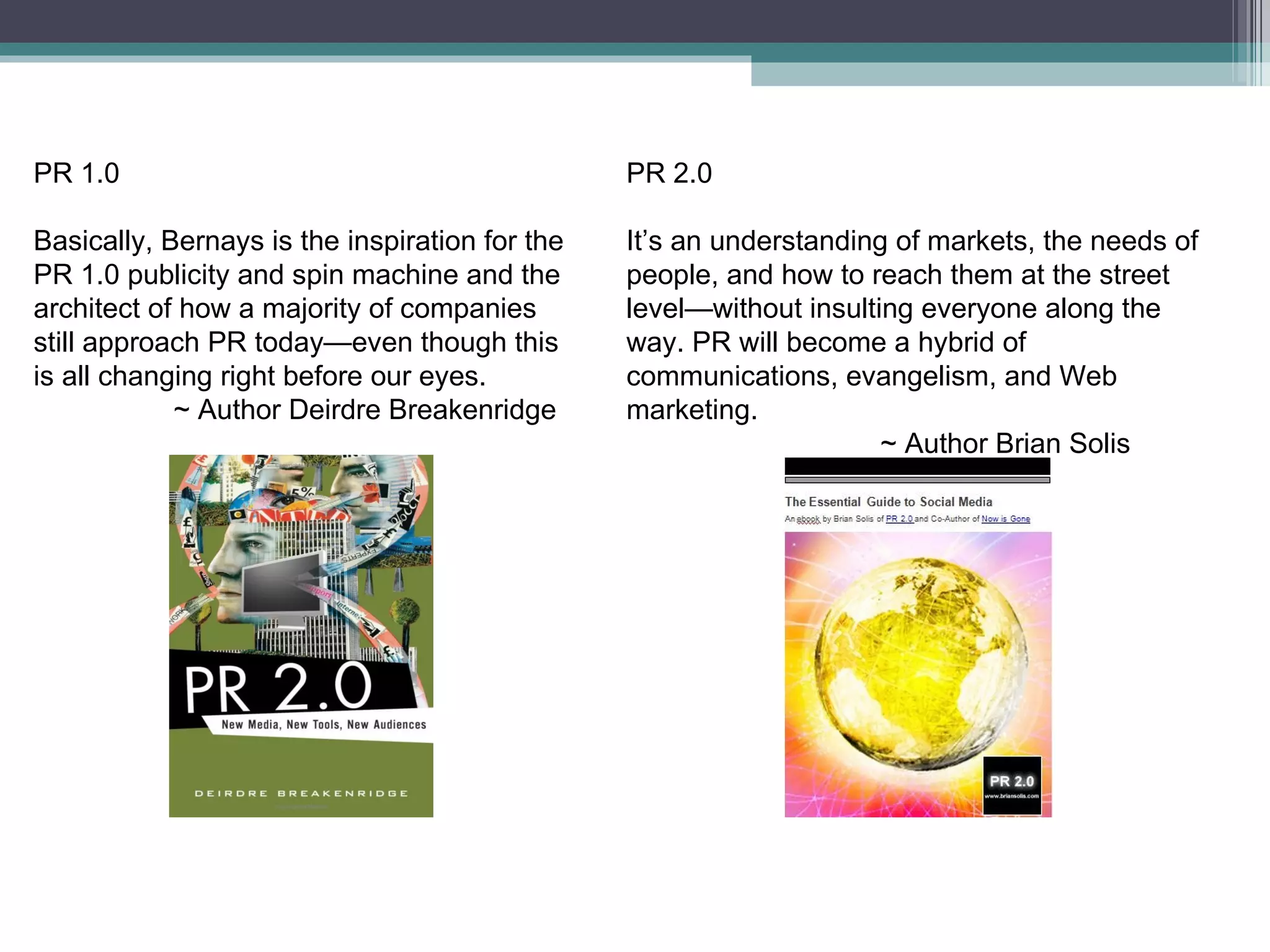 PR 2.0 It’s an understanding of markets, the needs of people, and how to reach them at the street level—without insulting everyone along the way. PR will become a hybrid of communications, evangelism, and Web marketing. ~ Author Brian Solis PR 1.0 Basically, Bernays is the inspiration for the PR 1.0 publicity and spin machine and the architect of how a majority of companies still approach PR today—even though this is all changing right before our eyes. ~ Author Deirdre Breakenridge 