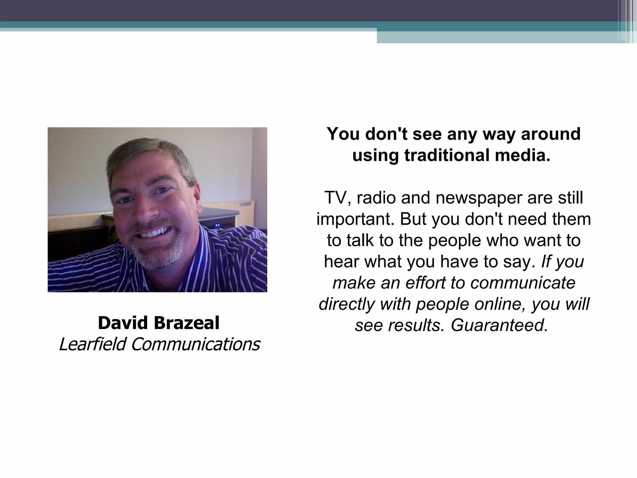 You don't see any way around using traditional media.   TV, radio and newspaper are still important. But you don't need them to talk to the people who want to hear what you have to say.  If you make an effort to communicate directly with people online, you will see results. Guaranteed.   David Brazeal Learfield Communications 
