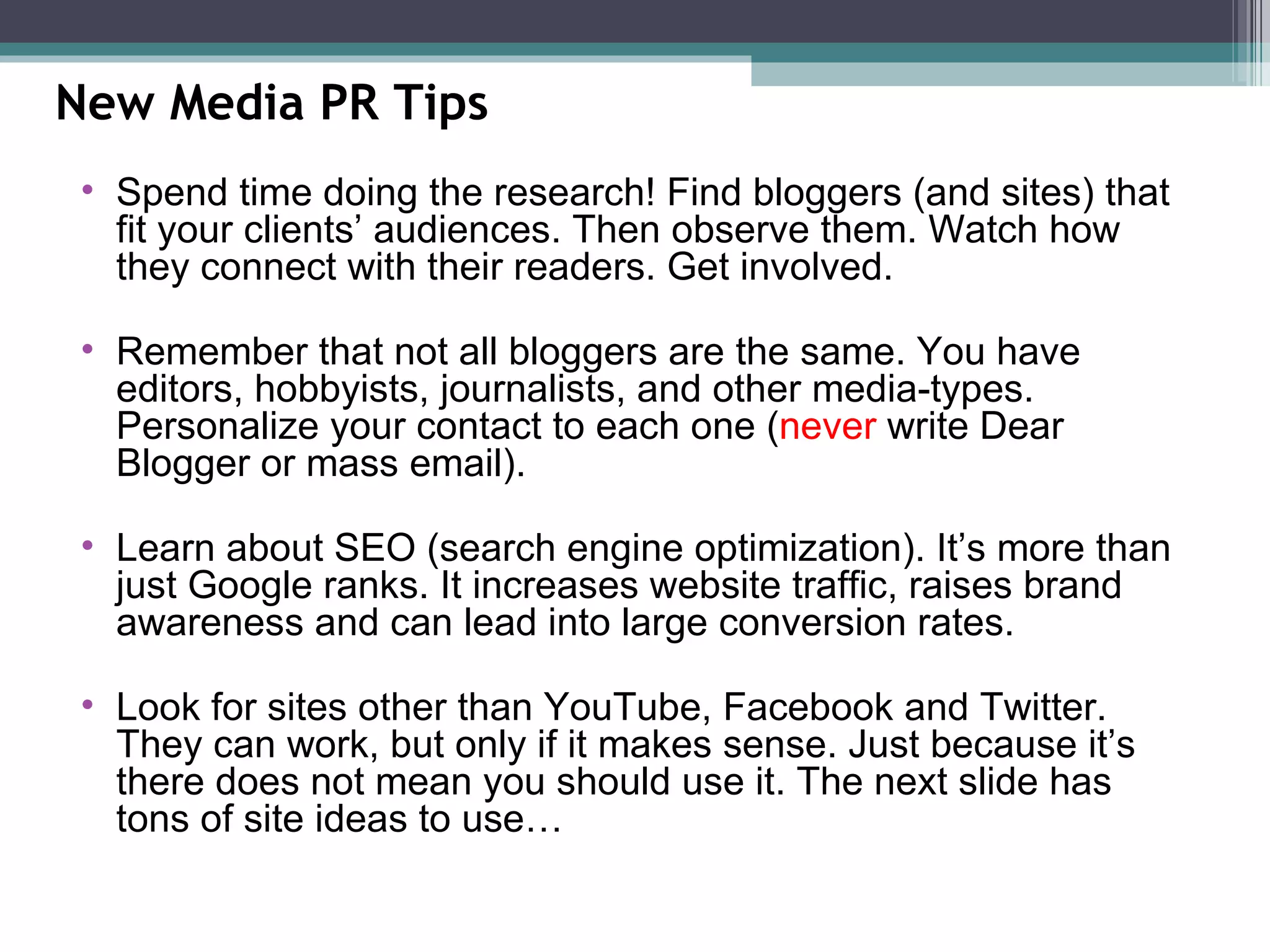 New Media PR Tips Spend time doing the research! Find bloggers (and sites) that fit your clients’ audiences. Then observe them. Watch how they connect with their readers. Get involved. Remember that not all bloggers are the same. You have editors, hobbyists, journalists, and other media-types. Personalize your contact to each one ( never  write Dear Blogger or mass email). Learn about SEO (search engine optimization). It’s more than just Google ranks. It increases website traffic, raises brand awareness and can lead into large conversion rates. Look for sites other than YouTube, Facebook and Twitter. They can work, but only if it makes sense. Just because it’s there does not mean you should use it. The next slide has tons of site ideas to use…  