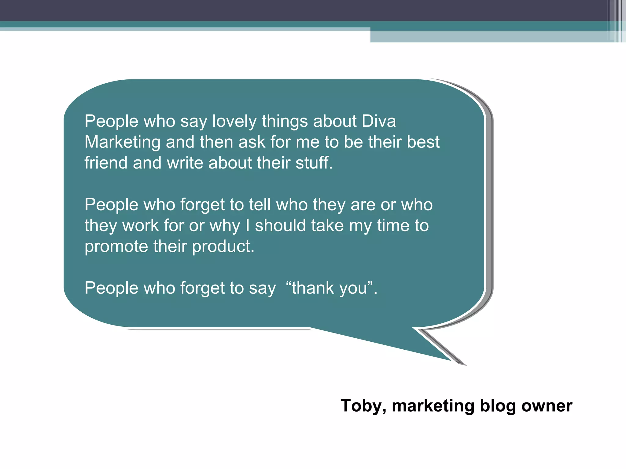 People who say lovely things about Diva Marketing and then ask for me to be their best friend and write about their stuff. People who forget to tell who they are or who they work for or why I should take my time to promote their product. People who forget to say  “thank you”. Toby, marketing blog owner 