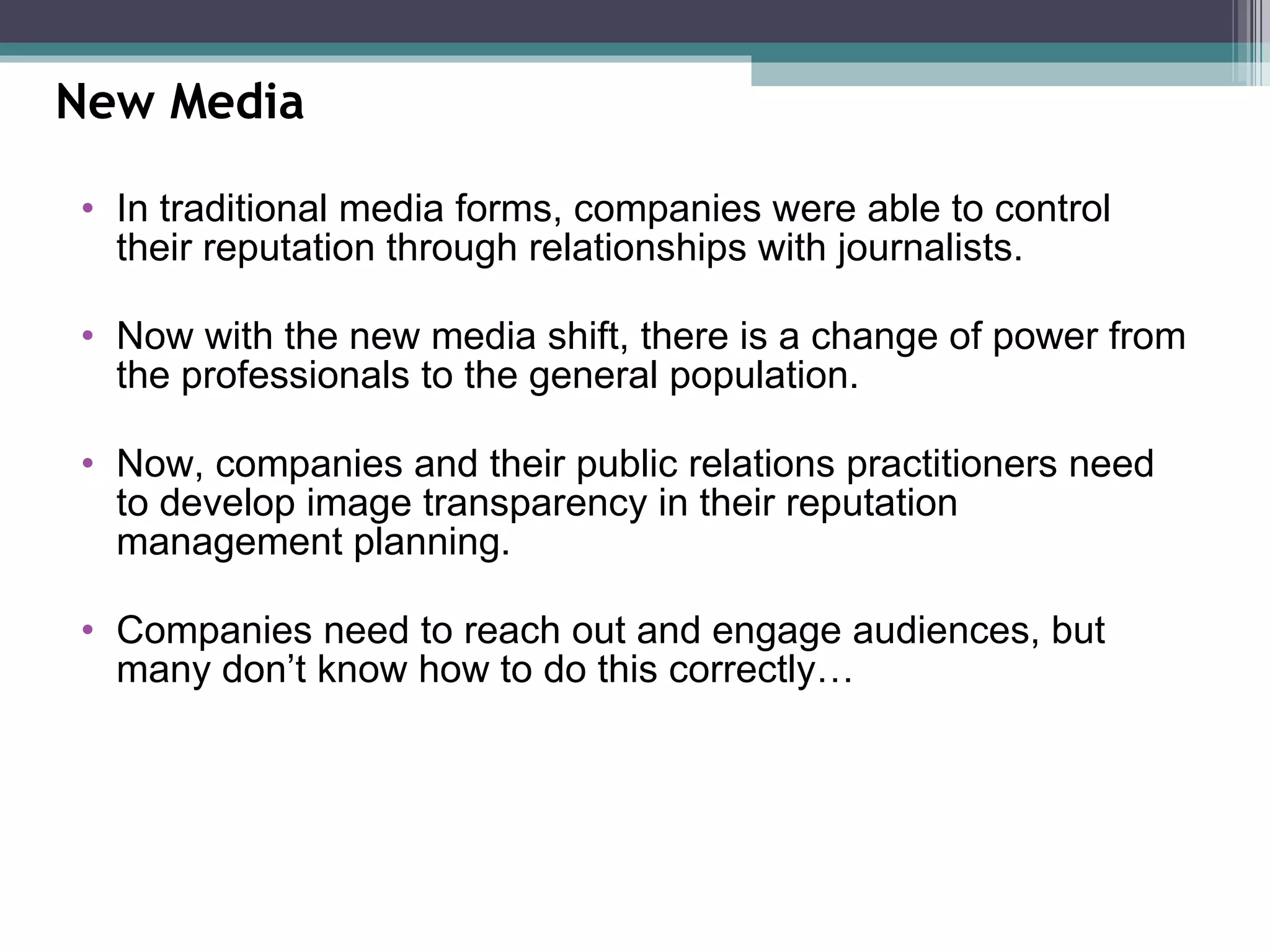 In traditional media forms, companies were able to control their reputation through relationships with journalists.  Now with the new media shift, there is a change of power from the professionals to the general population.  Now, companies and their public relations practitioners need to develop image transparency in their reputation management planning.  Companies need to reach out and engage audiences, but many don’t know how to do this correctly… New Media 