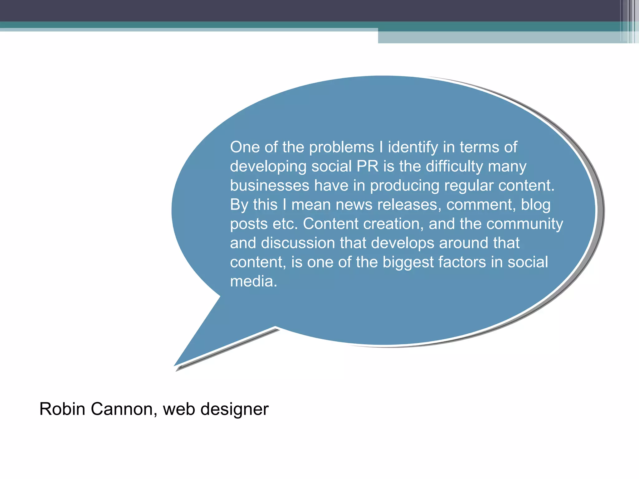 One of the problems I identify in terms of developing social PR is the difficulty many businesses have in producing regular content. By this I mean news releases, comment, blog posts etc. Content creation, and the community and discussion that develops around that content, is one of the biggest factors in social media. Robin Cannon, web designer 