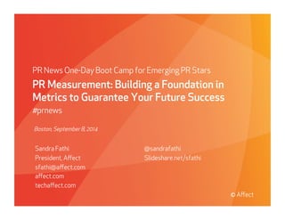 Presented to Absolute Soware | May 29, 2009
© Aﬀect Strategies
PR News One-Day Boot Camp for Emerging PR Stars
PR Measurement: Building a Foundation in
Metrics to Guarantee Your Future Success
#prnews
Sandra Fathi
President, Aﬀect
sfathi@aﬀect.com
aﬀect.com
techaﬀect.com
@sandrafathi
Slideshare.net/sfathi
© Aﬀect
Boston, September 8, 2014
 