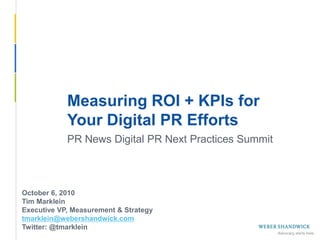 Measuring ROI + KPIs for
             Your Digital PR Efforts
             PR News Digital PR Next Practices Summit



 October 6, 2010
 Tim Marklein
 Executive VP, Measurement & Strategy
 tmarklein@webershandwick.com
 Twitter: @tmarklein
Slide 1 -- September 24, 2010
 
