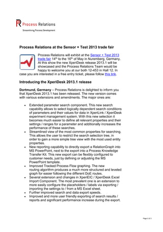 Page 2 of 3
Process Relations at the Sensor + Test 2013 trade fair
Process Relations will exhibit at the Sensor + Test 2013
trade fair 14th to the 16th of May in Nuremberg, Germany.
At this show the new XperiDesk release 2013.1 will be
showcased and the Process Relations Team would be
happy to welcome you at our both 12-453 in Hall 12. In
case you are interested in a free entry ticket, please follow this link.
Introducing the XperiDesk 2013.1 release
Dortmund, Germany – Process Relations is delighted to inform you
that XperiDesk 2013.1 has been released. The new version comes
with various extensions and amendments. The major ones are:
 Extended parameter search component. This new search
capability allows to select logically dependent search conditions
of parameters and their values for data in XperiLink / XperiDesk
experiment management system. With this new selection it
becomes much easier to define all relevant properties and their
settings / ranges for a parameter and additionally increases the
performance of these searches.
 Streamlined view of the most common properties for searching.
This allows the user to restrict the search selection tree, in
order to gain a more simple tree view with the most used entity
properties.
 New reporting capability to directly export a RelationGraph into
MS PowerPoint, next to the export into a Process Knowledge
Transfer Kit. This new export can be flexibly configured to
customer needs, just by defining or adjusting the MS
PowerPoint template.
 Improved Tracked Process Flow graphing. The new
routing algorithm produces a much more structured and leveled
graph for easier following the different DoE routes.
 Several extension and changes in XperiEIC / XperiDesk Excel
Import Component. The most prevalent one is an extension to
more easily configure the placeholders / labels via exporting /
importing the settings to / from a MS Excel sheet.
 Further improved search and data export speeds.
 Improved and more user friendly exporting of search results /
reports and significant performance increase during the export.
 