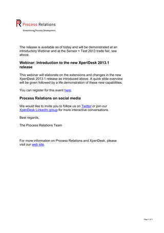 Page 3 of 3
The release is available as of today and will be demonstrated at an
introductory Webinar and at the Sensor + Test 2013 trade fair, see
above.
Webinar: Introduction to the new XperiDesk 2013.1
release
This webinar will elaborate on the extensions and changes in the new
XperiDesk 2013.1 release as introduced above. A quick slide overview
will be given followed by a life demonstration of these new capabilities.
You can register for this event here.
Process Relations on social media
We would like to invite you to follow us on Twitter or join our
XperiDesk LinkedIn group for more interactive conversations.
Best regards,
The Process Relations Team
For more information on Process Relations and XperiDesk, please
visit our web site.
 