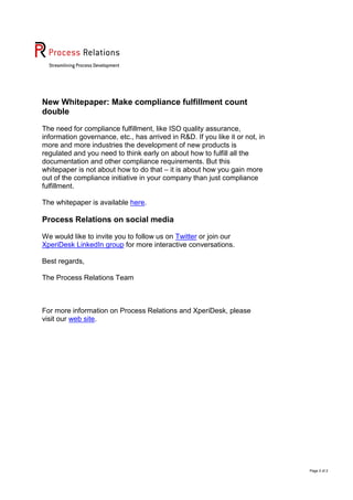 New Whitepaper: Make compliance fulfillment count
double
The need for compliance fulfillment, like ISO quality assurance,
information governance, etc., has arrived in R&D. If you like it or not, in
more and more industries the development of new products is
regulated and you need to think early on about how to fulfill all the
documentation and other compliance requirements. But this
whitepaper is not about how to do that – it is about how you gain more
out of the compliance initiative in your company than just compliance
fulfillment.
The whitepaper is available here.

Process Relations on social media
We would like to invite you to follow us on Twitter or join our
XperiDesk LinkedIn group for more interactive conversations.
Best regards,
The Process Relations Team

For more information on Process Relations and XperiDesk, please
visit our web site.

Page 2 of 2

 