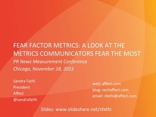 FEAR	
  FACTOR	
  METRICS:	
  A	
  LOOK	
  AT	
  THE	
  
METRICS	
  COMMUNICATORS	
  FEAR	
  THE	
  MOST	
  
Sandra	
  Fathi	
  
President	
  
Aﬀect	
  
@sandrafathi	
  
	
  
web:	
  aﬀect.com	
  
blog:	
  techaﬀect.com	
  
email:	
  sfathi@aﬀect.com	
  
	
  
PR	
  News	
  Measurement	
  Conference	
  
Chicago,	
  November	
  18,	
  2015	
  
Slides:	
  www.slideshare.net/sfathi	
  
 