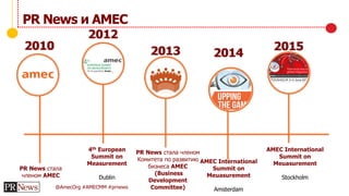 @AmecOrg #AMECMM #prnews
PR News и AMEC
PR News стала
членом AMEC
4th European
Summit on
Measurement
Dublin
PR News стала членом
Комитета по развитию
бизнеса AMEC
(Business
Development
Committee)
2013
2012
2010
2014
AMEC International
Summit on
Meuasurement
Amsterdam
2015
AMEC International
Summit on
Meuasurement
Stockholm
 