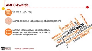 @AmecOrg #AMECMM #prnews
Основана в 2002 году
Ежегодная премия в сфере оценки эффективности PR
Более 20 номинаций для консалтинговых,
мониторинговых, аналитических агентств,
PR-служб и департаментов.
AMEC Awards
 