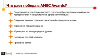 @AmecOrg #AMECMM #prnews
Что дает победа в AMEC Awards?
Поддержание и укрепление высокого статуса профессионального сообщества
исследователей и консультантов в сфере коммуникации
Совершенствование практических моделей и стандартов оценки
Укрепление позиций на рынке
«Проверка» на международном уровне
Мотивация для всей команды
Признание коллег
 