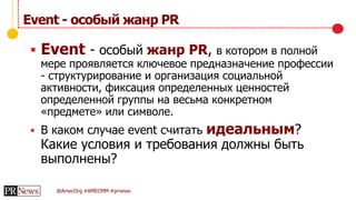 @AmecOrg #AMECMM #prnews
Event - особый жанр PR
 Event - особый жанр PR, в котором в полной
мере проявляется ключевое предназначение профессии
- структурирование и организация социальной
активности, фиксация определенных ценностей
определенной группы на весьма конкретном
«предмете» или символе.
 В каком случае event считать идеальным?
Какие условия и требования должны быть
выполнены?
 