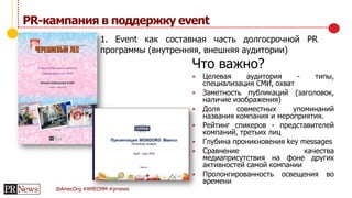 @AmecOrg #AMECMM #prnews
PR-кампания в поддержку event
Что важно?
 Целевая аудитория - типы,
специализация СМИ, охват
 Заметность публикаций (заголовок,
наличие изображения)
 Доля совместных упоминаний
названия компания и мероприятия.
 Рейтинг спикеров - представителей
компаний, третьих лиц
 Глубина проникновения key messages
 Сравнение качества
медиаприсутствия на фоне других
активностей самой компании
 Пролонгированность освещения во
времени
1. Event как составная часть долгосрочной PR
программы (внутренняя, внешняя аудитории)
 