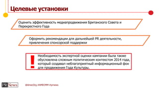 @AmecOrg #AMECMM #prnews
Целевые установки
Оценить эффективность медиапродвижения Британского Совета и
Перекрестного Года
Оформить рекомендации для дальнейшей PR деятельности,
привлечения спонсорской поддержки
Необходимость экспертной оценки кампании была также
обусловлена сложным политическим контекстом 2014 года,
который создавал неблагоприятный информационный фон
для продвижения Года Культуры.!
 
