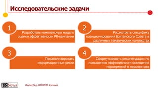 @AmecOrg #AMECMM #prnews
Исследовательские задачи
Разработать комплексную модель
оценки эффективности PR-кампании
Рассмотреть специфику
позиционирования Британского Совета в
различных тематических контекстах
Сформулировать рекомендации по
повышению эффективности освещения
мероприятий в перспективе
Проанализировать
информационные риски
1 2
43
 