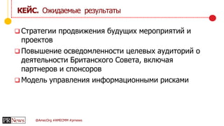 @AmecOrg #AMECMM #prnews
 Стратегии продвижения будущих мероприятий и
проектов
 Повышение осведомленности целевых аудиторий о
деятельности Британского Совета, включая
партнеров и спонсоров
 Модель управления информационными рисками
КЕЙС. Ожидаемые результаты
 