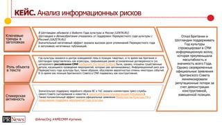 @AmecOrg #AMECMM #prnews
КЕЙС. Анализ информационных рисков
Ключевые
тренды в
заголовках
Роль объекта
в тексте
Спикерская
активность
Год культуры оказался в центре освещаемой темы в позиции «жертвы», в то время как Британия и
Шотландия представлялись как агрессоры, прерывающие ранее установленные договоренности (из
цитируемого российскими СМИ сообщения The Herald Scotland были, однако, опущены существенные
детали, касающиеся проведения мероприятий, которые уже запланированы). Информационный риск для
Перекрестного года культуры был, таким образом, обусловлен вероятностью отмены некоторых событий.
В то время как позиция Британского Совета в СМИ подавалась как конструктивная.
Значительную поддержку медийного образа BC и YoC оказали комментарии пресс-службы
самого Совета (цитирование в новостях и самостоятельные опровергающие публикации).
Также положительный эффект оказали официальные заявления Министерства Культуры РФ о
продолжении поддержки мероприятий Года культуры.
В Шотландии объявили о бойкоте Года культуры в России (LENTA.RU)
Шотландия и Великобритания отказались от поддержки Перекрестного года культуры с
Россией (GAZETA.RU)
Значительный негативный эффект оказала высокая доля упоминаний Перекрестного года
в заголовках негативных публикаций.
Отказ Британии и
Шотландии поддерживать
Год культуры
спровоцировал в СМИ
информационную волну,
которая преуменьшала
масштабность и
значимость всего Года.
Однако своевременные
официальные заявления
Британского Совета
минимизировали
репутационные потери за
счет демонстрации
конструктивной,
взвешенной позиции.
 