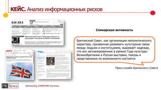 @AmecOrg #AMECMM #prnews
КЕЙС. Анализ информационных рисков
Спикерская активность
Британский Совет, как организация неполитического
характера, призванная развивать культурные связи
между людьми и институциями, выражает надежду,
что все запланированные в рамках Года культуры
Великобритании и России выставки, показы и
представления по возможности состоятся
Пресс-служба Британского Совета
 