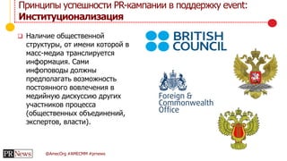 @AmecOrg #AMECMM #prnews
 Наличие общественной
структуры, от имени которой в
масс-медиа транслируется
информация. Сами
инфоповоды должны
предполагать возможность
постоянного вовлечения в
медийную дискуссию других
участников процесса
(общественных объединений,
экспертов, власти).
Принципы успешности PR-кампании в поддержку event:
Институционализация
 