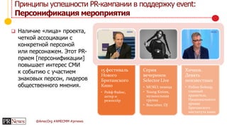 @AmecOrg #AMECMM #prnews
 Наличие «лица» проекта,
четкой ассоциации с
конкретной персоной
или персонажем. Этот PR-
прием [персонификации]
повышает интерес СМИ
к событию с участием
знаковых персон, лидеров
общественного мнения.
Принципы успешности PR-кампании в поддержку event:
Персонификация мероприятия
15 фестиваль
Нового
Британского
Кино
• Рейф Файнс,
актер и
режиссёр
Серия
вечеринок
Selector Live
• MOKO, певица
• Young Knives,
музыкальная
группа
• Boxcutter, DJ
Хичкок.
Девять
неизвестных
• Робин Бейкер,
главный
хранитель
Национального
архива
Британского
института кино
 