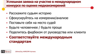 @AmecOrg #AMECMM #prnews
 Расскажите судьям историю
 Сфокусируйтесь на измерении/анализе
 Поставьте себя на место судей
 Будьте человечнее / будьте проще
 Поделитесь фидбеком от руководства или клиента
 Соответствуйте международным
стандартам
Успешная заявка на участие в международном
конкурсе по оценке медиаизмерений
 
