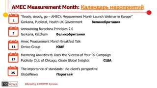 @AmecOrg #AMECMM #prnews
АМЕС Measurement Month: Календарь мероприятий
“Ready, steady, go – AMEC’s Measurement Month Launch Webinar in Europe”
Gorkana, Publistat, Health UK Government Великобритания1
3
11
17
25
Announcing Barcelona Principles 2.0
Gorkana, Ketchum Великобритания
Amec Measurement Month Breakfast Talk
Ornico Group ЮАР
Mastering Analytics to Track the Success of Your PR Campaign
Publicity Club of Chicago, Cision Global Insights США
The importance of standards: the client’s perspective
GlobalNews Парагвай
 