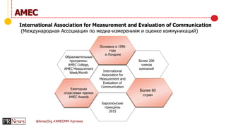 @AmecOrg #AMECMM #prnews
AMEC
International Association for Measurement and Evaluation of Communication
(Международная Ассоциация по медиа-измерениям и оценке коммуникаций)
Образовательные
программы:
AMEC College,
AMEC Measurement
Week/Month
Ежегодная
отраслевая премия
AMEC Awards
Барселонские
принципы
2015
Более 60
стран
Более 200
членов
компаний
Основана в 1996
году
в Лондоне
International
Association for
Measurement and
Evaluation of
Communication
 