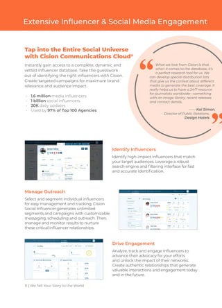 11 | We Tell Your Story to the World
Extensive Influencer & Social Media Engagement
Instantly gain access to a complete, dynamic and
vetted influencer database. Take the guesswork
out of identifying the right influencers with Cision.
Create targeted campaigns for maximum brand
relevance and audience impact.
•	 1.6 million media influencers
•	 1 billion social influencers
•	 20K daily updates
•	 Used by 97% of Top 100 Agencies
What we love from Cision is that
when it comes to the database, it’s
a perfect research tool for us. We
can develop special distribution lists
that give us the context about different
media to generate the best coverage. It
really helps us to have a 24/7 resource
for journalists worldwide—something
with an image library, recent releases
and contact details.
—— Kai Simon,
Director of Public Relations,
Design Hotels
Identify Influencers
Identify high-impact influencers that match
your target audiences. Leverage a robust
search engine and filtering interface for fast
and accurate identification.
Manage Outreach
Select and segment individual influencers
for easy management and tracking. Cision
Social Influencer generates unlimited
segments and campaigns with customizable
messaging, scheduling and outreach. Then,
manage and monitor results to nurture
these critical influencer relationships.
Drive Engagement
Analyze, track and engage influencers to
advance their advocacy for your efforts
and unlock the impact of their networks.
Create authentic relationships that generate
valuable interactions and engagement today
and in the future.
Tap into the Entire Social Universe
with Cision Communications Cloud®
 
