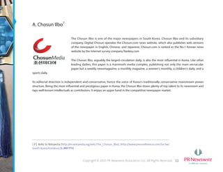 11Copyright © 2015 PR Newswire Association LLC. All Rights Reserved.
A. Chosun Ilbo7
The Chosun Ilbo is one of the major newspapers in South Korea. Chosun Ilbo and its subsidiary
company, Digital Chosun operates the Chosun.com news website, which also publishes web versions
of the newspaper in English, Chinese, and Japanese. Chosun.com is ranked as the No.1 Korean news
website by the Internet survey company Rankey.com
The Chosun Ilbo, arguably the largest-circulation daily, is also the most influential in Korea. Like other
leading dailies, this paper is a mammoth media complex, publishing not only the main vernacular
paper but a weekly newsmagazine, a monthly magazine, a women's monthly, a children's daily, and a
sports daily.
Its editorial direction is independent and conservative, hence the voice of Korea's traditionally conservative mainstream power
structure. Being the most influential and prestigious paper in Korea, the Chosun Ilbo draws plenty of top talent to its newsroom and
taps well-known intellectuals as contributors. It enjoys an upper hand in the competitive newspaper market.
[ 7 ] Refer to Wikipedia (http://en.wikipedia.org/wiki/The_Chosun_Ilbo), (http://www.pressreference.com/Sa-Sw/
South-Korea.html#ixzz3GI89f7PR)
 