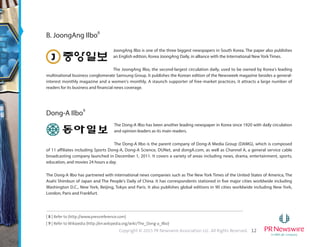 12Copyright © 2015 PR Newswire Association LLC. All Rights Reserved.
[ 8 ] Refer to (http://www.pressreference.com)
[ 9 ] Refer to Wikipedia (http://en.wikipedia.org/wiki/The_Dong-a_Ilbo)
B. JoongAng Ilbo8
JoongAng Ilbo is one of the three biggest newspapers in South Korea. The paper also publishes
an English edition, Korea JoongAng Daily, in alliance with the International New York Times.
The JoongAng Ilbo, the second-largest circulation daily, used to be owned by Korea's leading
multinational business conglomerate Samsung Group. It publishes the Korean edition of the Newsweek magazine besides a general-
interest monthly magazine and a women's monthly. A staunch supporter of free-market practices, it attracts a large number of
readers for its business and financial news coverage.
Dong-A Ilbo9
The Dong-A Ilbo has been another leading newspaper in Korea since 1920 with daily circulation
and opinion leaders as its main readers.
The Dong-A Ilbo is the parent company of Dong-A Media Group (DAMG), which is composed
of 11 affiliates including Sports Dong-A, Dong-A Science, DUNet, and dongA.com, as well as Channel A, a general service cable
broadcasting company launched in December 1, 2011. It covers a variety of areas including news, drama, entertainment, sports,
education, and movies 24 hours a day.
The Dong-A Ilbo has partnered with international news companies such as The New York Times of the United States of America, The
Asahi Shimbun of Japan and The People's Daily of China. It has correspondents stationed in five major cities worldwide including
Washington D.C., New York, Beijing, Tokyo and Paris. It also publishes global editions in 90 cities worldwide including New York,
London, Paris and Frankfurt.
 
