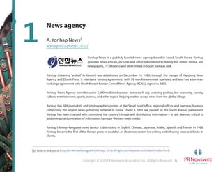 6Copyright © 2015 PR Newswire Association LLC. All Rights Reserved.
1
[3] Refer to Wikipedia (http://en.wikipedia.org/wiki/Yonhap), (http://english.yonhapnews.co.kr/about/index.html)
News agency
A. Yonhap News3
www.yonhapnews.co.kr/
Yonhap News is a publicly funded news agency based in Seoul, South Korea. Yonhap
provides news articles, pictures and other information to mainly the online media, and
newspapers, TV networks and other media in South Korea as well.
Yonhap (meaning “united” in Korean) was established on December 19, 1980, through the merger of Hapdong News
Agency and Orient Press. It maintains various agreements with 78 non-Korean news agencies, and also has a services-
exchange agreement with North Korea’s Korean Central News Agency (KCNA), signed in 2002.
Yonhap News Agency provides some 3,000 multimedia news items each day covering politics, the economy, society,
culture, entertainment, sports, science, and other topics, helping readers access news from the global village.
Yonhap has 580 journalists and photographers posted at the Seoul head office, regional offices and overseas bureaus,
comprising the largest news-gathering network in Korea. Under a 2003 law passed by the South Korean parliament,
Yonhap has been charged with promoting the country's image and distributing information -- a task deemed critical to
addressing the domination of information by major Western news media.
Yonhap's foreign-language news service is distributed in English, Chinese, Japanese, Arabic, Spanish and French. In 1988,
Yonhap became the first of the Korean press to establish an electronic system for writing and releasing news articles to its
clients.
 