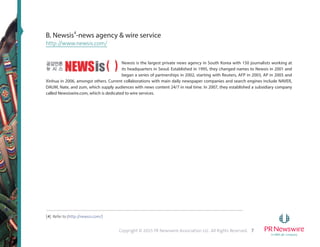 7Copyright © 2015 PR Newswire Association LLC. All Rights Reserved.
B. Newsis4
-news agency & wire service
http://www.newsis.com/
Newsis is the largest private news agency in South Korea with 150 journalists working at
its headquarters in Seoul. Established in 1995, they changed names to Newsis in 2001 and
began a series of partnerships in 2002, starting with Reuters, AFP in 2003, AP in 2005 and
Xinhua in 2006, amongst others. Current collaborations with main daily newspaper companies and search engines include NAVER,
DAUM, Nate, and zum, which supply audiences with news content 24/7 in real time. In 2007, they established a subsidiary company
called Newsiswire.com, which is dedicated to wire services.
[4] Refer to (http://newsis.com/)
 