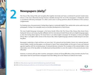 8Copyright © 2015 PR Newswire Association LLC. All Rights Reserved.
2 Newspapers (daily)5
The Chosun Ilbo, Dong-A Ilbo and JoongAng Ilbo together dominate and have a combined 55 percent market share.
Chosun is the most influential amongst Koreans. Notable amongst the rest of the newspapers is Hankyoreh, which
is considered a left-wing newspaper. It is often a lone voice in raising questions about the behavior of the country’s
conglomerates.
For breaking news, the government’s Yonhap News Agency is extremely helpful. Their website also carries audio news and
photographs. Yonhap is an invaluable source on the latest developments in North Korea.
The main English-language newspaper is the Korea Herald. Others like The Chosun Ilbo, Dong-a Ilbo, Korea Times,
Hankyoreh Sinmun and Joong Ang Ilbo (affiliated with the International Herald Tribune) all carry English-language pages,
as does the Yonhap News Agency. The Seoul Times is an online English newspaper for foreigners in Korea and Digital
Chosun Ilbo is an English online version of the Chosun Ilbo. Other English-language websites include Dong-A’s and Joon
Ang Ilbo’s.
Newspaper readership is high and there are more than 150 national and local dailies. Korea's ten national general-
interest dailies, mostly morning papers, are all based in Seoul. These national dailies set the pace of news and national
agendas together with the increasing power of national television networks. The circulation of the national dailies is truly
nationwide; some of the big dailies run locally based printing facilities to serve the readers in the provincial areas more
efficiently.6
However, in common with any other countries, newspapers in Korea are facing difficulties as they transition into the IT era.
Subscription rates for South Korea’s newspapers have been falling, due to the influence of online & new media.
[5] Refer to (http://asianz.org.nz/our-work/media/covering-asia/south-korea)
[6] Refer to (http://www.pressreference.com/Sa-Sw/South-Korea.html#ixzz3GNRDipAp)
 