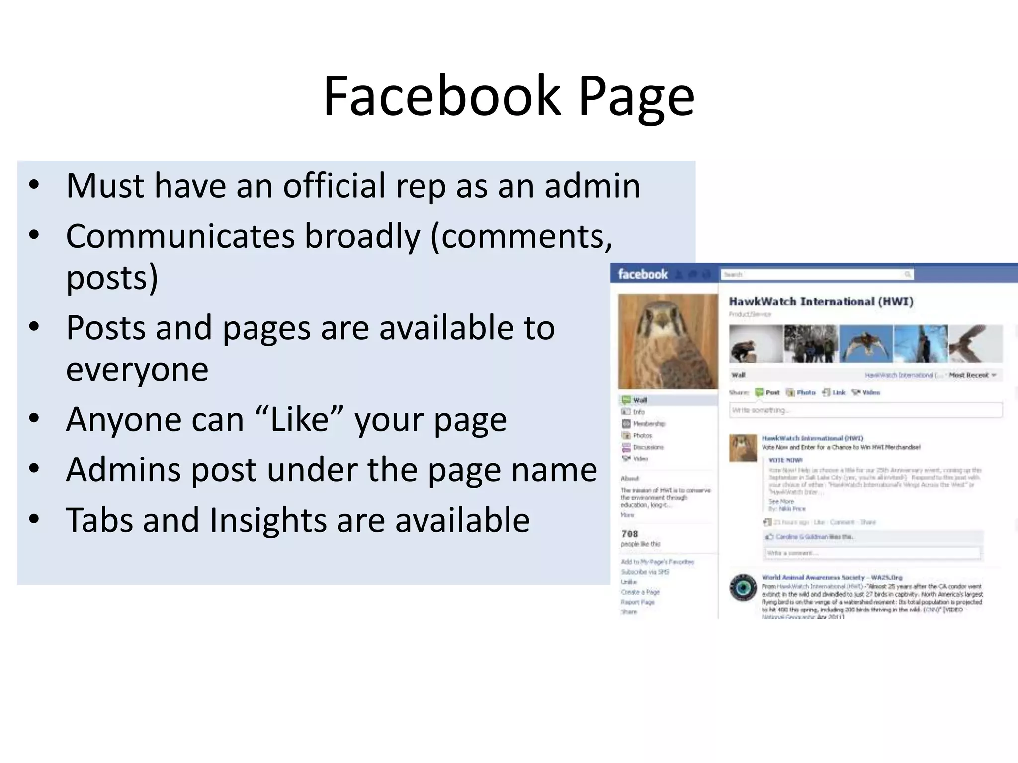 Facebook PageMust have an official rep as an adminCommunicates broadly (comments, posts)Posts and pages are available to everyone Anyone can “Like” your page Admins post under the page nameTabs and Insights are available