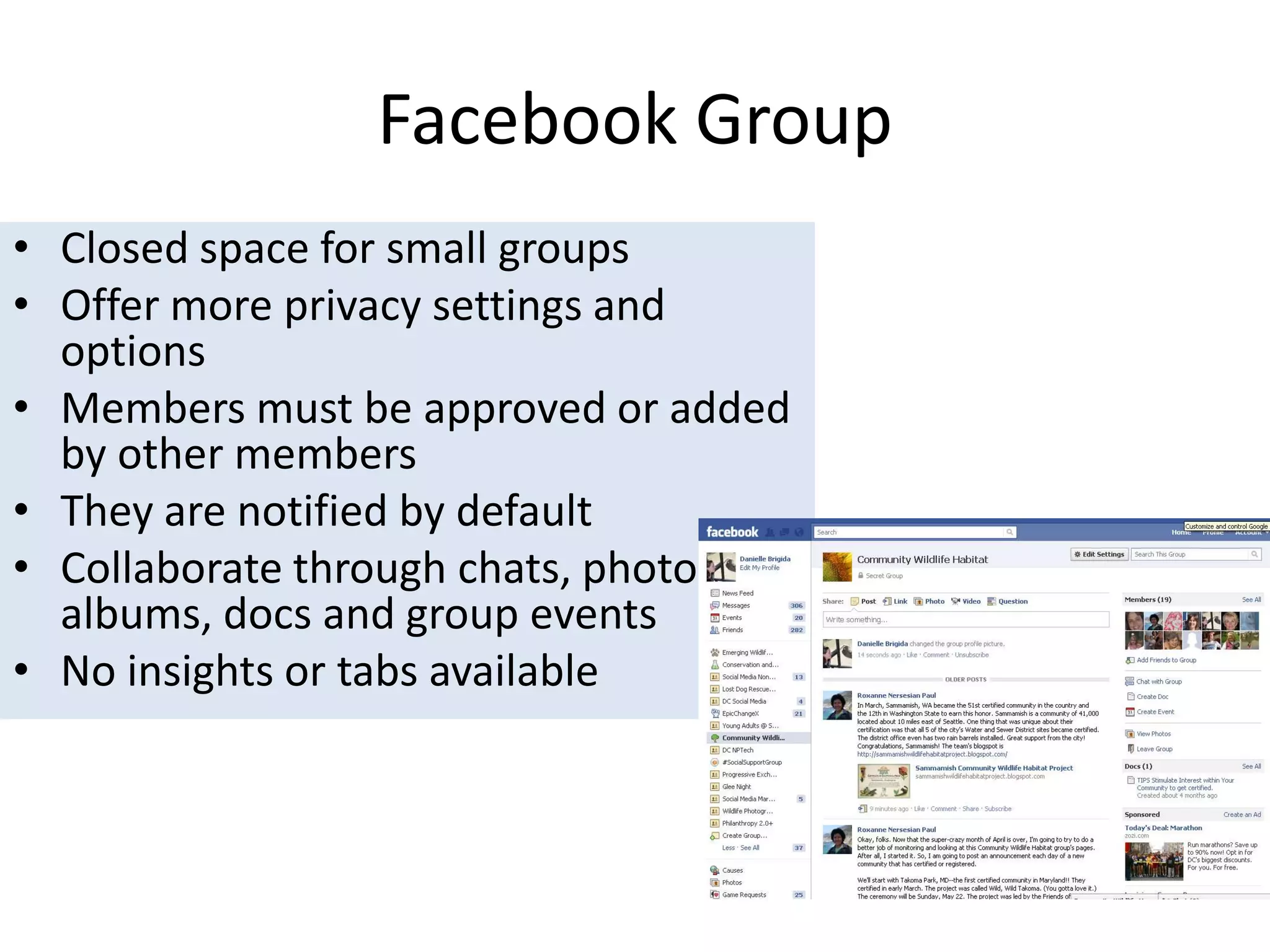 Facebook GroupClosed space for small groups Offer more privacy settings and optionsMembers must be approved or added by other membersThey are notified by defaultCollaborate through chats, photo albums, docs and group eventsNo insights or tabs available