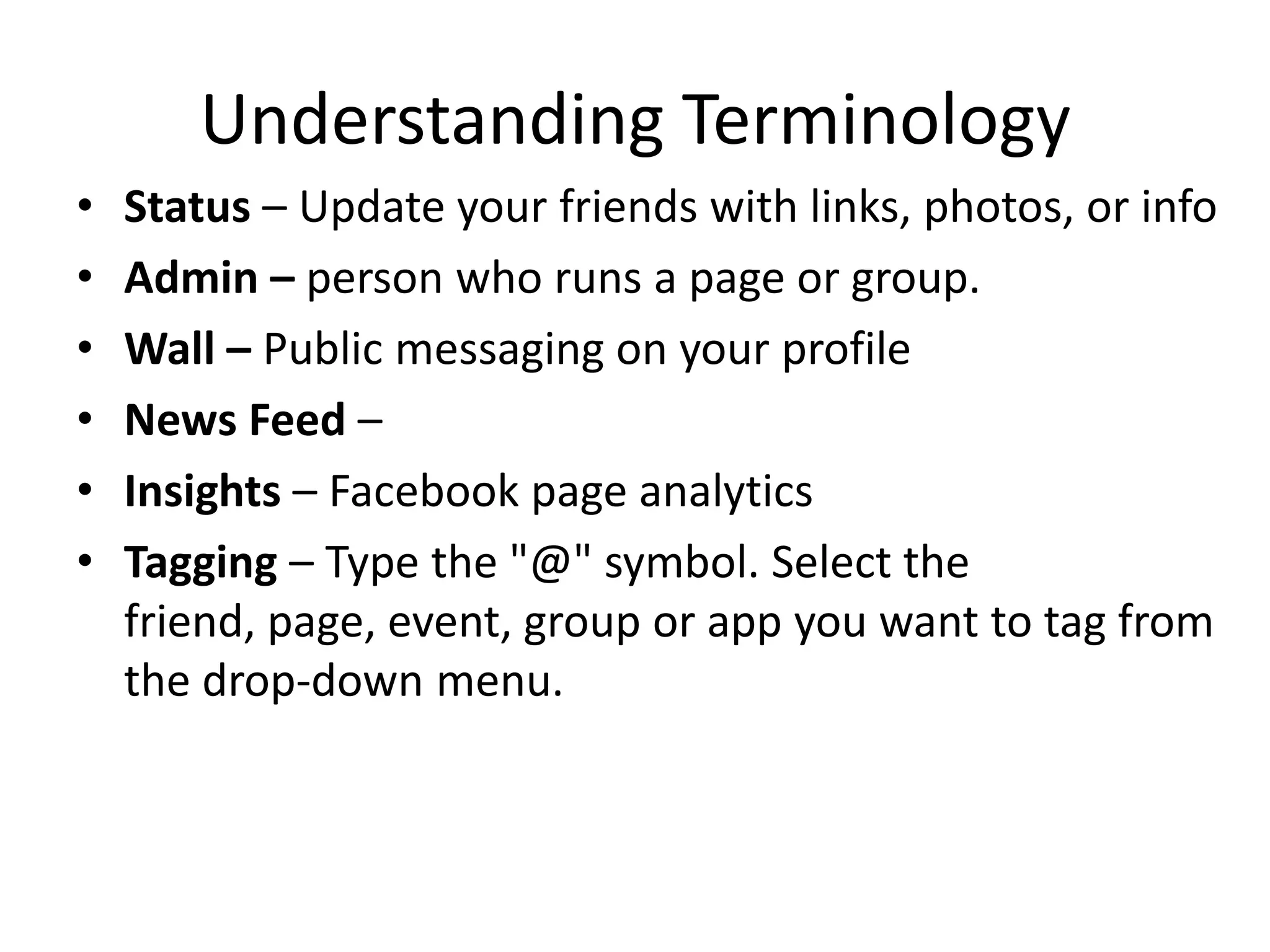 Understanding TerminologyStatus – Update your friends with links, photos, or infoAdmin – person who runs a page or group.Wall – Public messaging on your profileNews Feed – Insights – Facebook page analyticsTagging – Type the "@" symbol. Select the friend, page, event, group or app you want to tag from the drop-down menu.