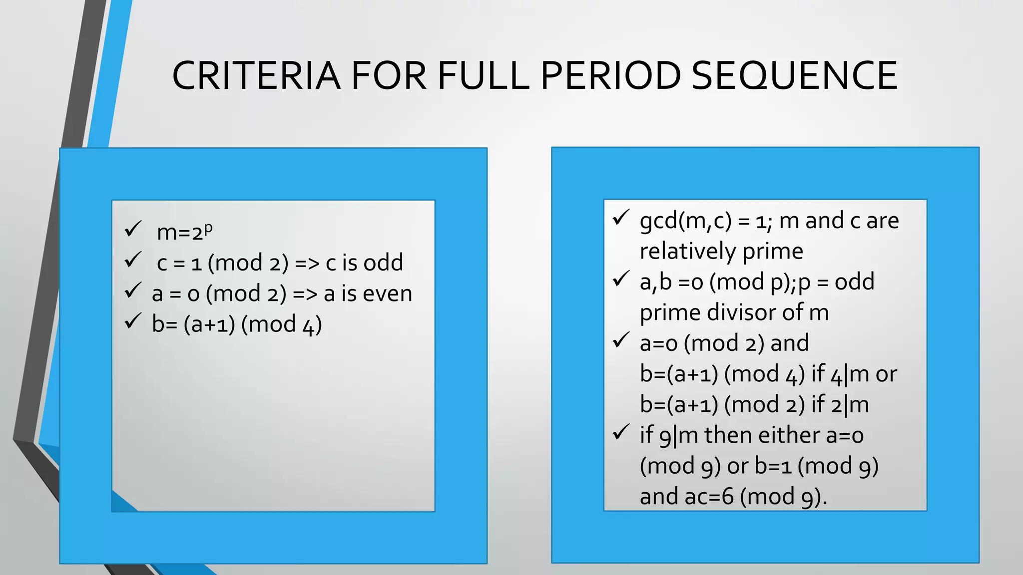 ©TechKnowXpress
CRITERIA FOR FULL PERIOD SEQUENCE
 gcd(m,c) = 1; m and c are
relatively prime
 a,b =0 (mod p);p = odd
prime divisor of m
 a=0 (mod 2) and
b=(a+1) (mod 4) if 4|m or
b=(a+1) (mod 2) if 2|m
 if 9|m then either a=0
(mod 9) or b=1 (mod 9)
and ac=6 (mod 9).
 m=2p
 c = 1 (mod 2) => c is odd
 a = 0 (mod 2) => a is even
 b= (a+1) (mod 4)
 