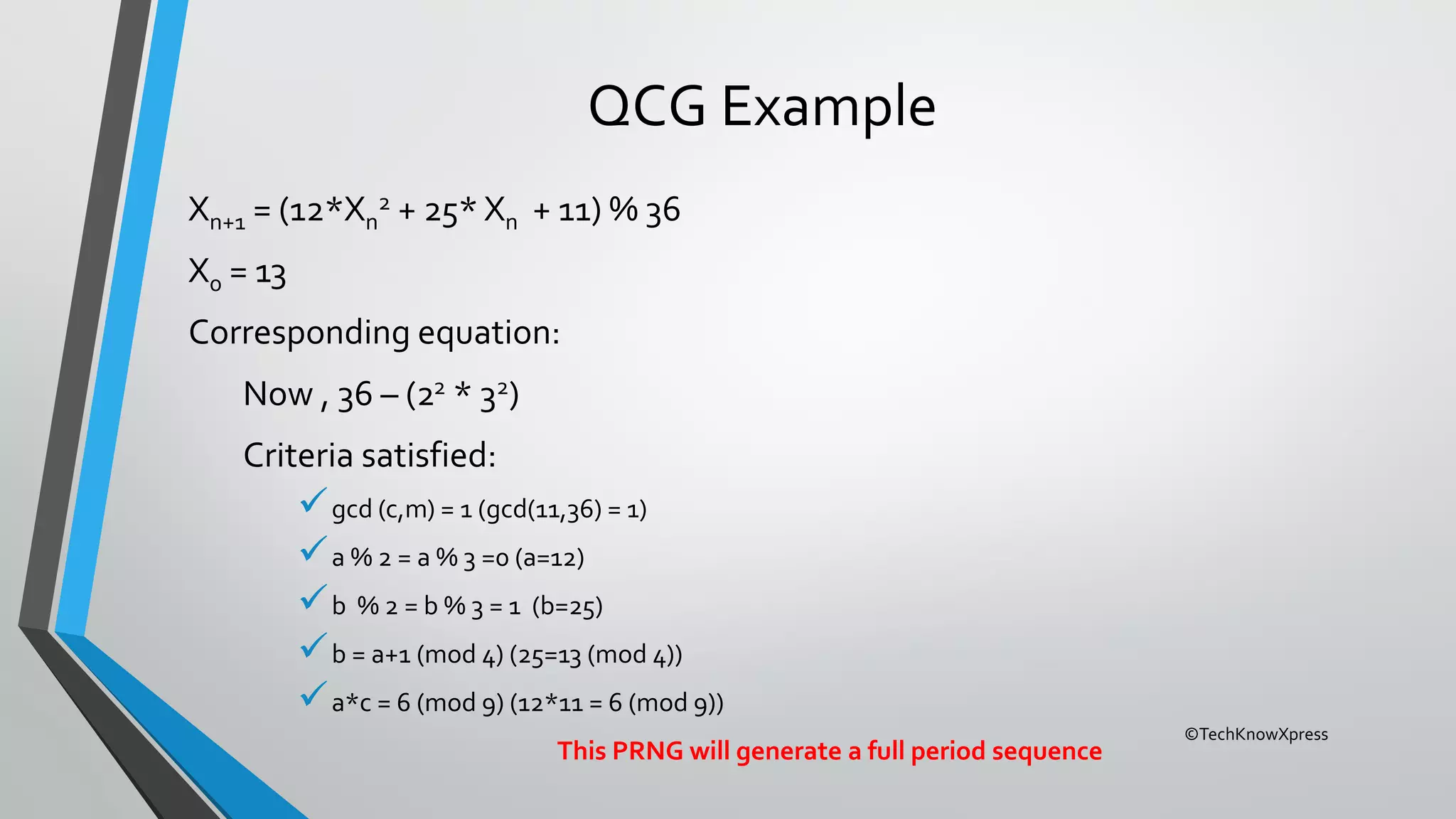 ©TechKnowXpress
QCG Example
Xn+1 = (12*Xn
2 + 25* Xn + 11) % 36
X0 = 13
Corresponding equation:
Now , 36 – (22 * 32)
Criteria satisfied:
gcd (c,m) = 1 (gcd(11,36) = 1)
a % 2 = a % 3 =0 (a=12)
b % 2 = b % 3 = 1 (b=25)
b = a+1 (mod 4) (25=13 (mod 4))
a*c = 6 (mod 9) (12*11 = 6 (mod 9))
This PRNG will generate a full period sequence
 